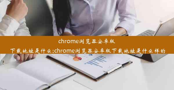 chrome浏览器安卓版下载地址是什么;chrome浏览器安卓版下载地址是什么样的