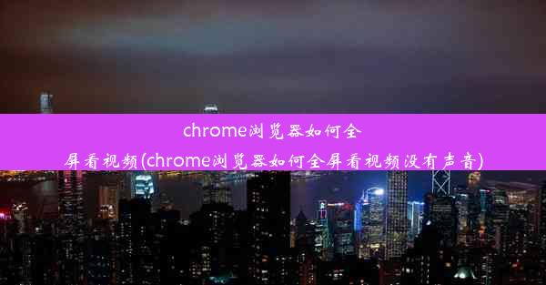 chrome浏览器如何全屏看视频(chrome浏览器如何全屏看视频没有声音)