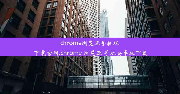 chrome浏览器手机版下载官网,chrome 浏览器 手机安卓版下载