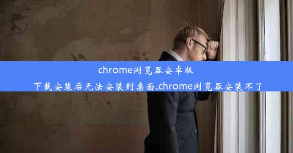 chrome浏览器安卓版下载安装后无法安装到桌面,chrome浏览器安装不了