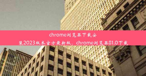 chrome浏览器下载安装2023版本官方最新版、chrome浏览器81.0下载