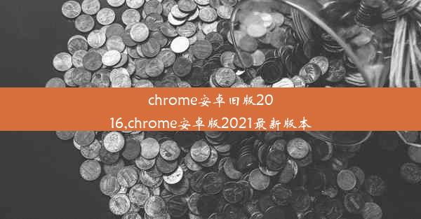 chrome安卓旧版2016,chrome安卓版2021最新版本