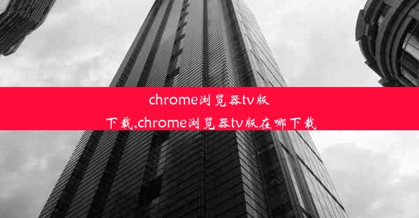 chrome浏览器tv版下载,chrome浏览器tv版在哪下载