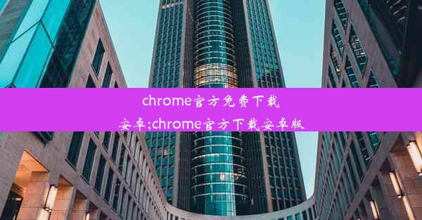 chrome官方免费下载安卓;chrome官方下载安卓版