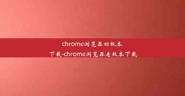 chrome浏览器旧版本下载-chrome浏览器老版本下载