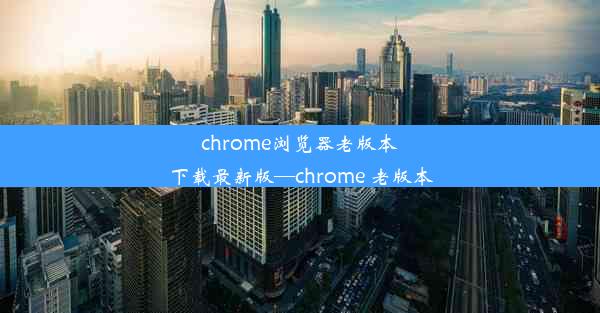 chrome浏览器老版本下载最新版—chrome 老版本