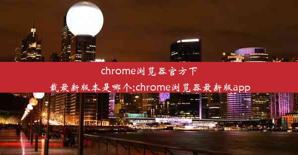 chrome浏览器官方下载最新版本是哪个;chrome浏览器最新版app