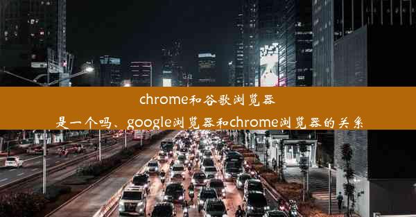 chrome和谷歌浏览器是一个吗、google浏览器和chrome浏览器的关系