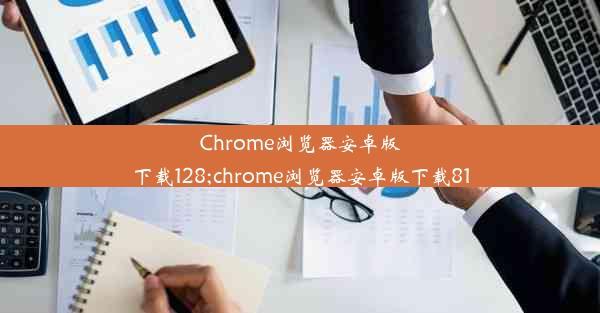 Chrome浏览器安卓版下载128;chrome浏览器安卓版下载81