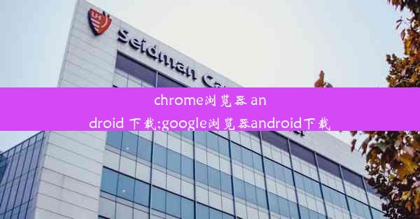 chrome浏览器 android 下载;google浏览器android下载