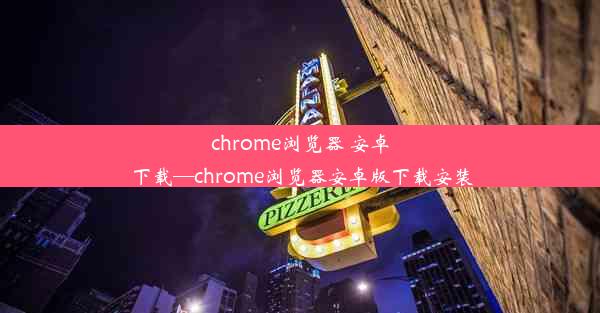 chrome浏览器 安卓 下载—chrome浏览器安卓版下载安装