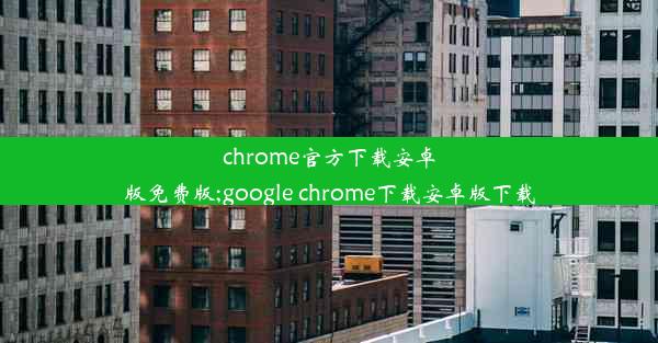 chrome官方下载安卓版免费版;google chrome下载安卓版下载