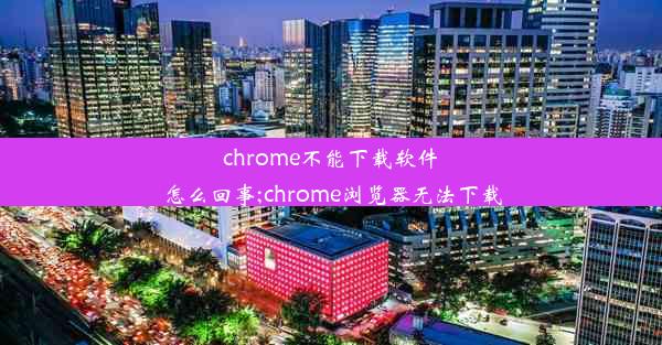 chrome不能下载软件怎么回事;chrome浏览器无法下载