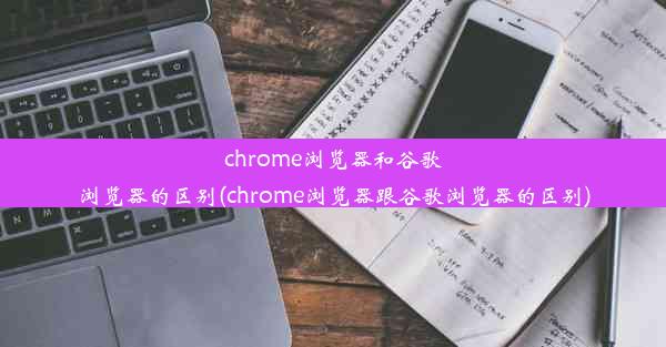 chrome浏览器和谷歌浏览器的区别(chrome浏览器跟谷歌浏览器的区别)