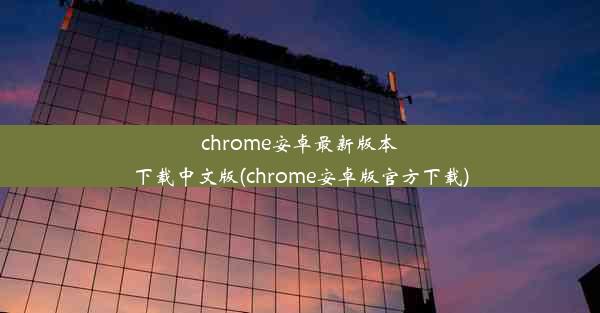 chrome安卓最新版本下载中文版(chrome安卓版官方下载)