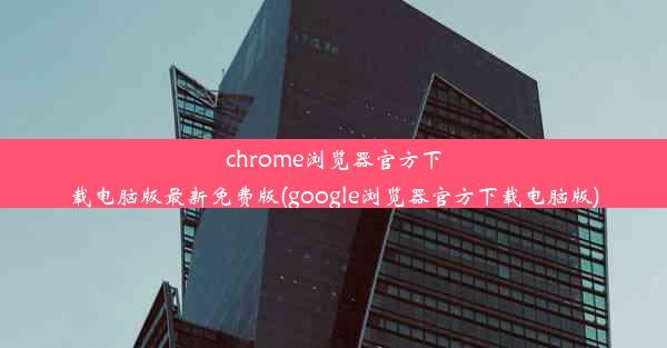 chrome浏览器官方下载电脑版最新免费版(google浏览器官方下载电脑版)