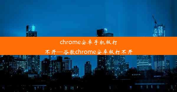 chrome安卓手机版打不开—谷歌chrome安卓版打不开