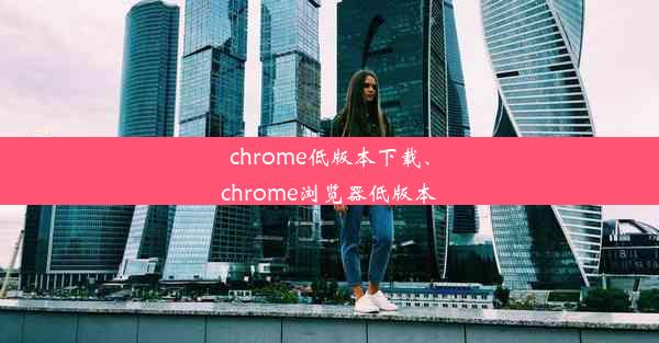 chrome低版本下载、chrome浏览器低版本