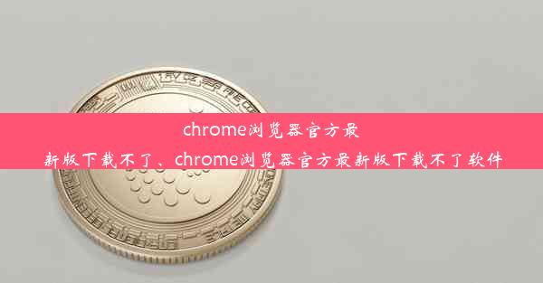 chrome浏览器官方最新版下载不了、chrome浏览器官方最新版下载不了软件