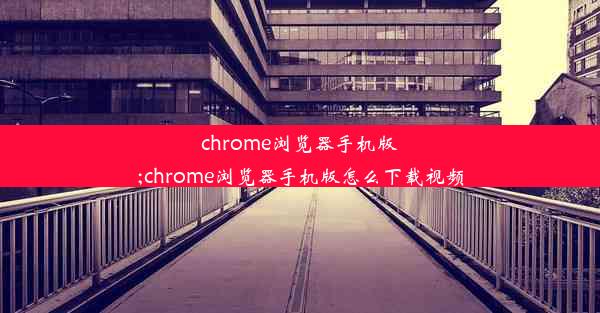 chrome浏览器手机版;chrome浏览器手机版怎么下载视频