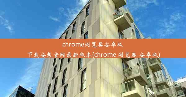 chrome浏览器安卓版下载安装官网最新版本(chrome 浏览器 安卓版)