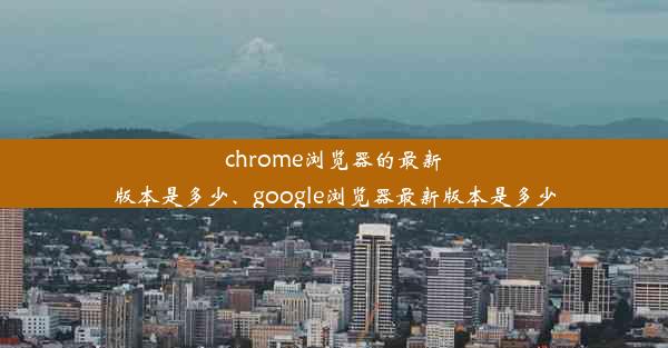 chrome浏览器的最新版本是多少、google浏览器最新版本是多少