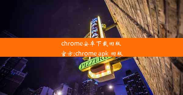 chrome安卓下载旧版官方;chrome apk 旧版