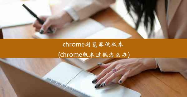 chrome浏览器低版本(chrome版本过低怎么办)