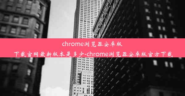 chrome浏览器安卓版下载官网最新版本是多少-chrome浏览器安卓版官方下载