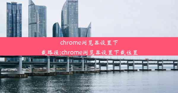 chrome浏览器设置下载路径;chrome浏览器设置下载位置