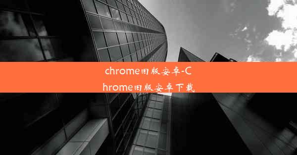 chrome旧版安卓-Chrome旧版安卓下载