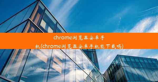 chrome浏览器安卓手机(chrome浏览器安卓手机能下载吗)