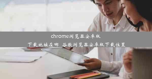 chrome浏览器安卓版下载地址在哪_谷歌浏览器安卓版下载位置