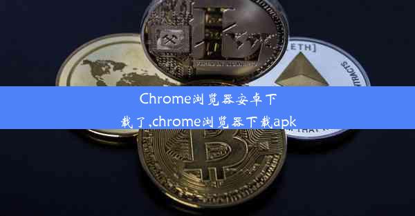 Chrome浏览器安卓下载了,chrome浏览器下载apk