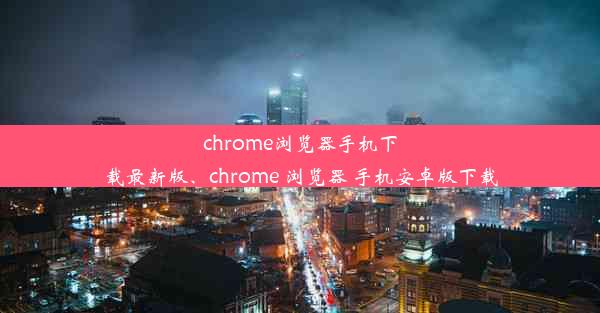 chrome浏览器手机下载最新版、chrome 浏览器 手机安卓版下载