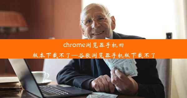 chrome浏览器手机旧版本下载不了—谷歌浏览器手机版下载不了