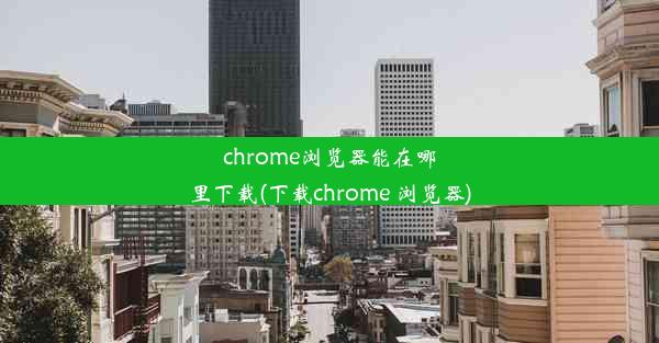 chrome浏览器能在哪里下载(下载chrome 浏览器)