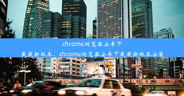 chrome浏览器安卓下载最新版本、chrome浏览器安卓下载最新版本安装