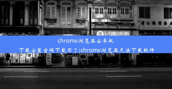 chrome浏览器安卓版下载安装官网下载不了;chrome浏览器无法下载软件