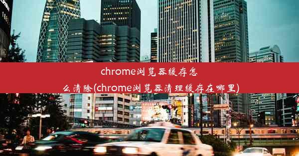 chrome浏览器缓存怎么清除(chrome浏览器清理缓存在哪里)