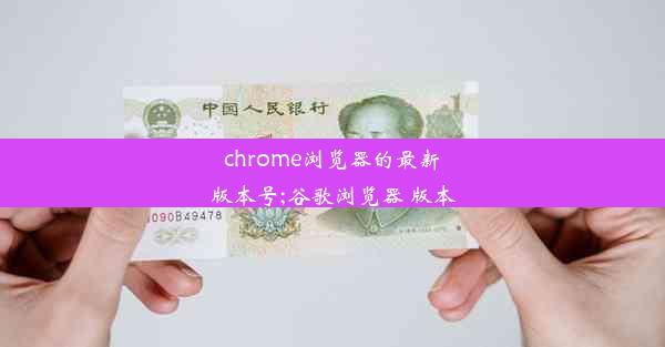 chrome浏览器的最新版本号;谷歌浏览器 版本