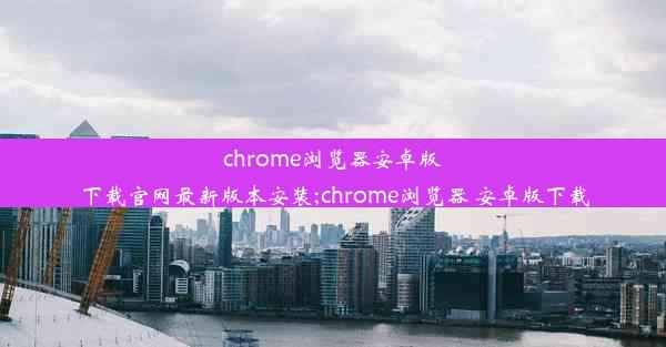 chrome浏览器安卓版下载官网最新版本安装;chrome浏览器 安卓版下载