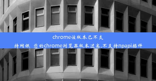 chrome该版本已不支持网银_您的chrome浏览器版本过高,不支持npapi插件