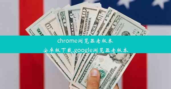 chrome浏览器老版本安卓版下载,google浏览器老版本