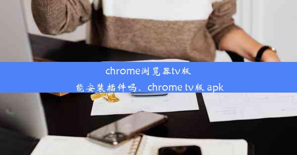 chrome浏览器tv版能安装插件吗、chrome tv版 apk