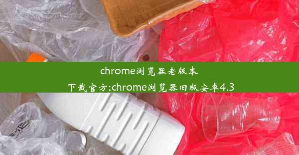 chrome浏览器老版本下载官方;chrome浏览器旧版安卓4.3