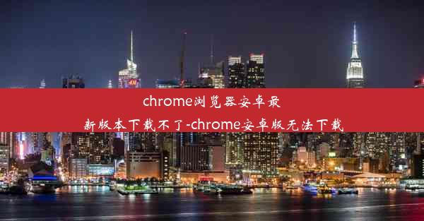 chrome浏览器安卓最新版本下载不了-chrome安卓版无法下载