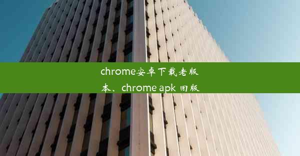 chrome安卓下载老版本、chrome apk 旧版