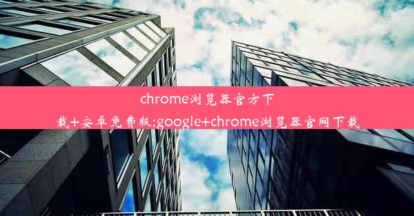 chrome浏览器官方下载+安卓免费版;google+chrome浏览器官网下载