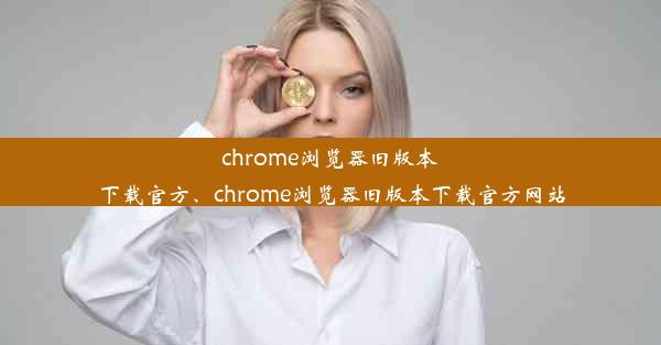 chrome浏览器旧版本下载官方、chrome浏览器旧版本下载官方网站